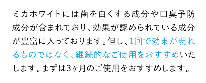 ミカホワイトには歯を白くする成分や口臭予防成分が含まれており、効果が認められている成分が豊富に入っております。但し、1回で効果が現れるものではなく、継続的なご使用をおすすめいたします。