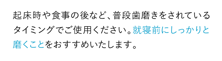 起床時や食事の後など、普段歯磨きをされているタイミングでご使用ください。就寝前にしっかりと磨くことをおすすめいたします。